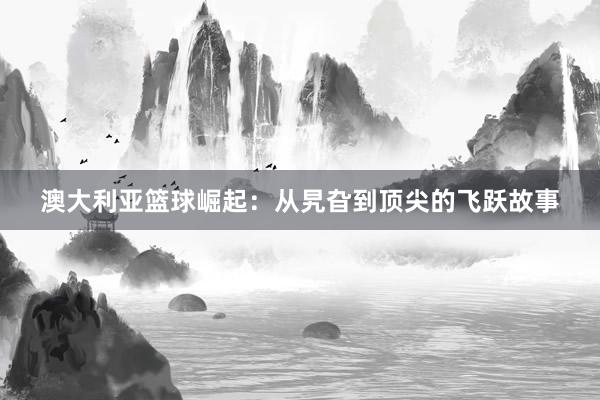 澳大利亚篮球崛起：从旯旮到顶尖的飞跃故事